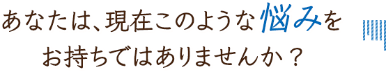 あなたは、現在このような悩みをお持ちではありませんか?