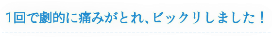 1回で劇的に痛みがとれ、ビックリしました!