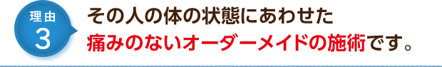 その人の体の状態にあわせた痛みのないオーダーメイドの施術です。