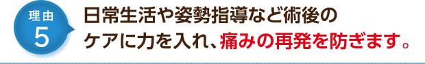 日常生活や姿勢指導など術後のケアに力を入れ、痛みの再発を防ぎます。
