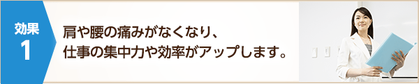 肩や腰の痛みがなくなり、仕事の集中力や効率がアップします。