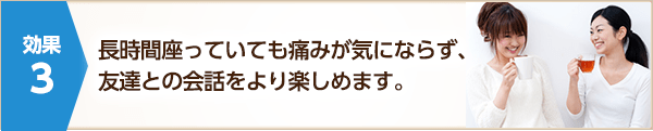 長時間座っていても痛みが気にならず、友達との会話をより楽しめます。