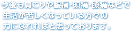今後も肩こりや腰痛・頭痛・膝痛などで生活が苦しくなっている方々の力になれればと思っております。